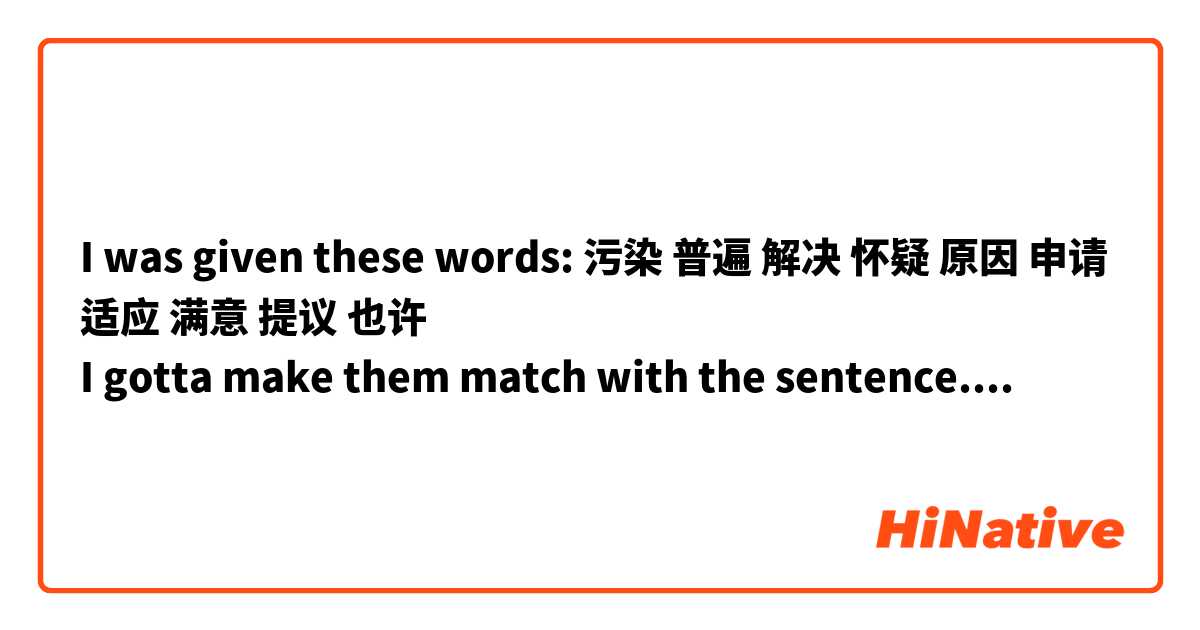 I was given these words: 污染 普遍 解决 怀疑 原因 申请 适应 满意 提议 也许
I gotta make them match with the sentence. Are they fine? 

1大家都不知道这件事情发生的原因，警察一会儿就来了，他们需要调查一段时间。
2我也不知道他最近去哪儿了， 也许去中国了吧，因为他以前一直说要去中国旅游什么的。
3你电脑的问题  解决 了吗？我有一个朋友，电脑技术很厉害，他或许可以帮你。
4小明刚来美国一个月，还有很多东西不太习惯，需要一段儿时间来 适应 一下新环境。
5这个地方的 污染  很严重，当地政府需要重视环境保护，想出一些好的办法去解决这个问题。
6韩雪  提议下个星期去坎昆玩儿，但是大家很多人都不太同意，因为他们觉得这个时候去那边不太好。
7中国不是所有人都喜欢吃米饭，比如北方人  普遍   喜欢吃面食，像面条和馒头，包子什么的。
8他昨天给老板 申请  了要提高工资，不知道老板看了会不会同意，你觉得老板看了会怎么想？
9老板对李磊的工作非常     满意     ，他认为李磊是一个工作非常的员工，最近准备提升他的职位。
10今天韩梅梅的手机丢了，她说刚才明明就放在教室里，一会儿就没有了，很多人都在讨论这个问题，大家都 怀疑 是李明偷的，因为很多人都不喜欢他。