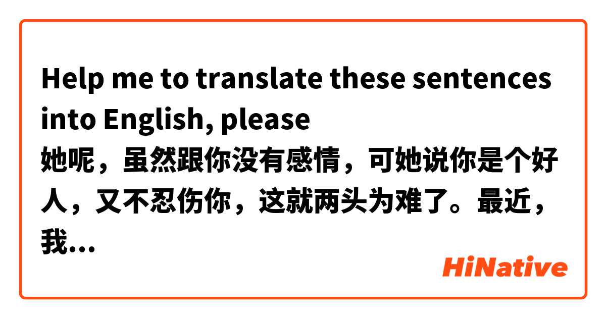 Help me to translate these sentences into English, please
她呢，虽然跟你没有感情，可她说你是个好人，又不忍伤你，这就两头为难了。最近，我也有点看开了，既然咱们仨都错了，我就退出算了。