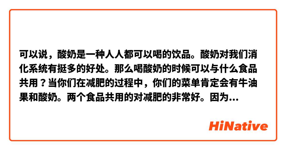 可以说，酸奶是一种人人都可以喝的饮品。酸奶对我们消化系统有挺多的好处。那么喝酸奶的时候可以与什么食品共用？当你们在减肥的过程中，你们的菜单肯定会有牛油果和酸奶。两个食品共用的对减肥的非常好。因为它没有太多的淀粉。
请你们帮我改这段文。