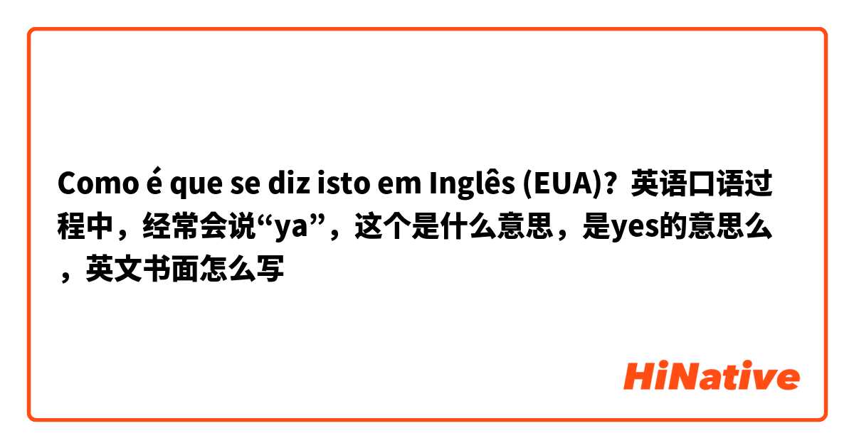 Como é que se diz isto em Inglês (EUA)? 英语口语过程中，经常会说“ya”，这个是什么意思，是yes的意思么，英文书面怎么写