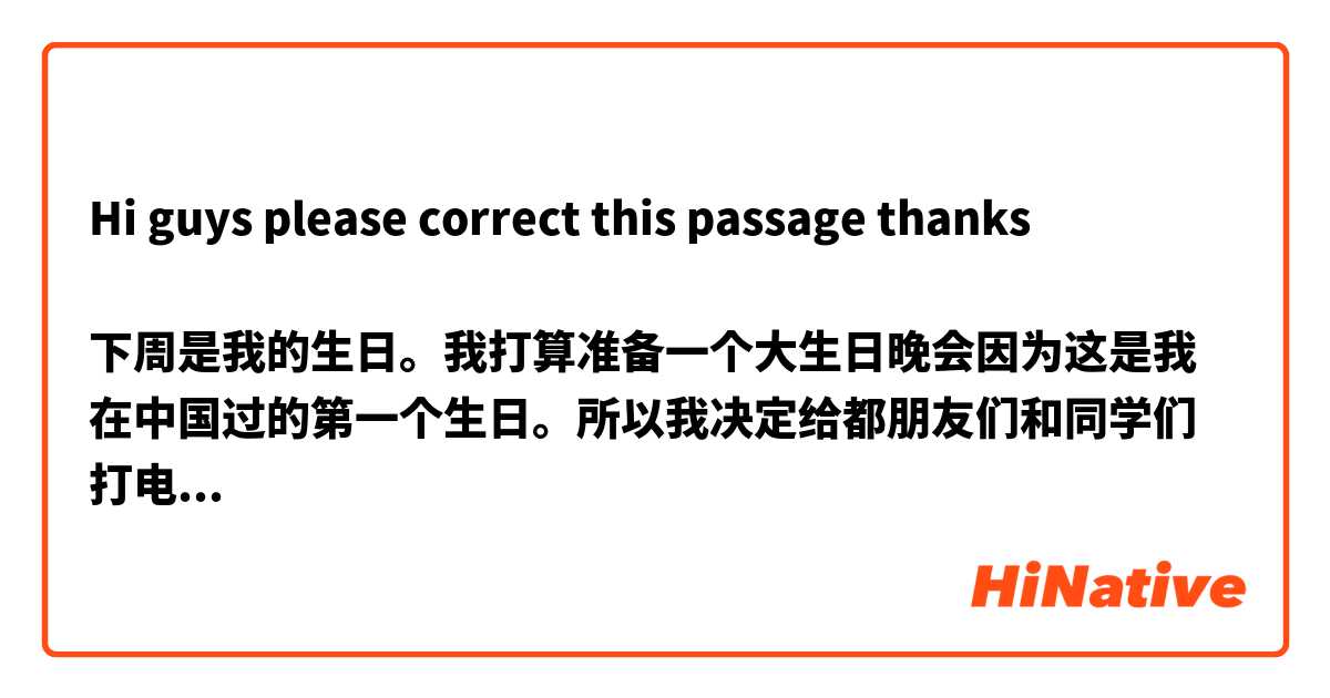 Hi guys please correct this passage thanks 

下周是我的生日。我打算准备一个大生日晚会因为这是我在中国过的第一个生日。所以我决定给都朋友们和同学们打电话参加。我的父母住在日本我很喜欢她们也来吧不过从东京到北京比较远而且飞机票太贵了。((我的话使我的朋友十分伤心))。他告诉我我能给你借钱然后你能告诉你父母也来吧。((我的朋友使我非常开心))。我真的是非常荣幸有这种朋友。
