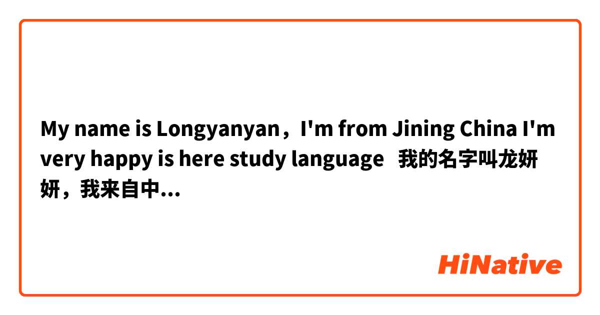 My name is Longyanyan，I'm from Jining China I'm very happy is here study language   我的名字叫龙妍妍，我来自中国的济宁，我非常的高兴可以在这里跟大家学习交流语言    我的英文说的是下面中文的意思吗？不对请你帮我改一下吧！谢谢你