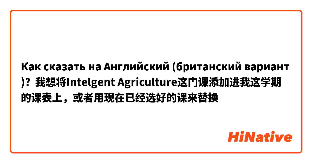 Как сказать на Английский (британский вариант)? 我想将Intelgent Agriculture这门课添加进我这学期的课表上，或者用现在已经选好的课来替换