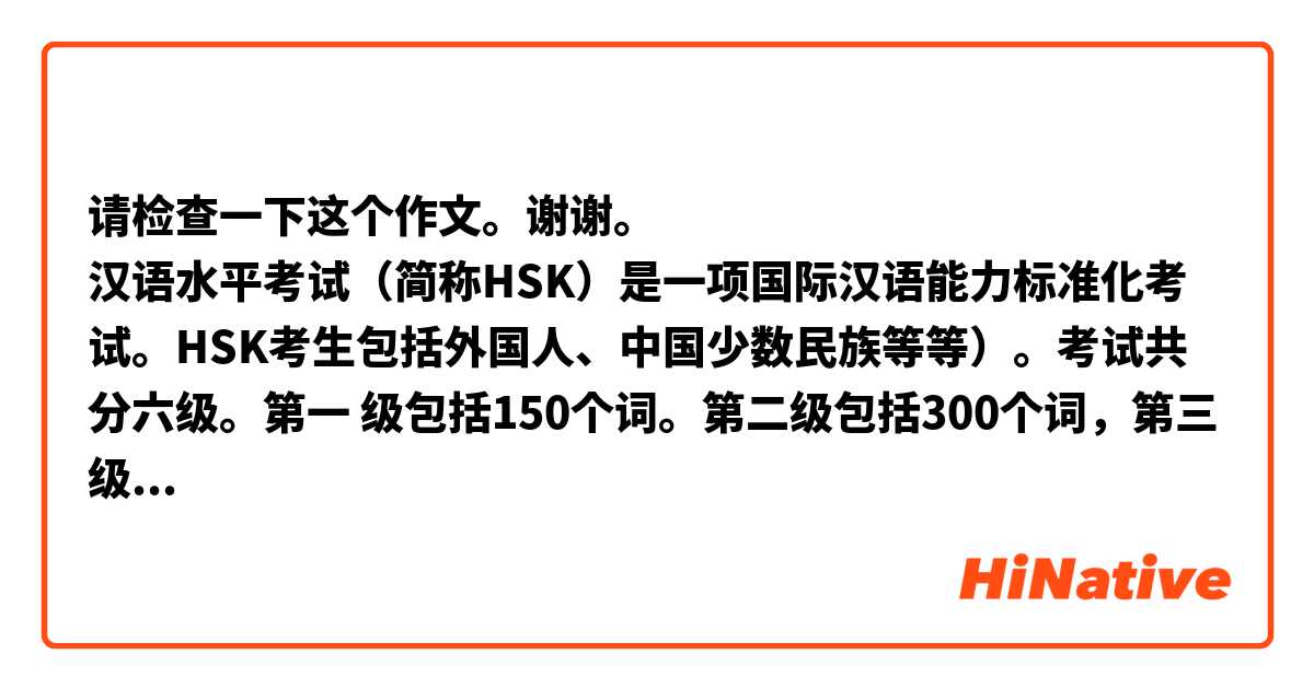 请检查一下这个作文。谢谢。
汉语水平考试（简称HSK）是一项国际汉语能力标准化考试。HSK考生包括外国人、中国少数民族等等）。考试共分六级。第一 级包括150个词。第二级包括300个词，第三级包括600个词等等。第六级包括5000个词。
我现在为HSK4考试做准备。这项考试包括2500个词。前两个级考试只有两个部分：听力和阅读，更高级考试除了听力和阅读还有书写。
对我来说，这三个部分都有复杂问题。HSK（四级）共 100 题。听力部分一共有45题，每题听一次，时间约30分钟。阅读听力部分一共有40题，时间约40分钟。书写，最后的部分，一共有15题，时间约15分钟。成绩报告提供听力、阅读、书写和总分四个分数，每个部分充其量100满分。总分 180 分为合格。
虽然准备考试对我来说很困难，但我仍然希望成功。
