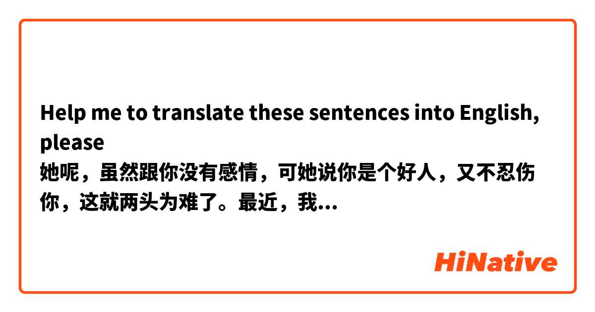 Help me to translate these sentences into English, please
她呢，虽然跟你没有感情，可她说你是个好人，又不忍伤你，这就两头为难了。最近，我也有点看开了，既然咱们仨都错了，我就退出算了。