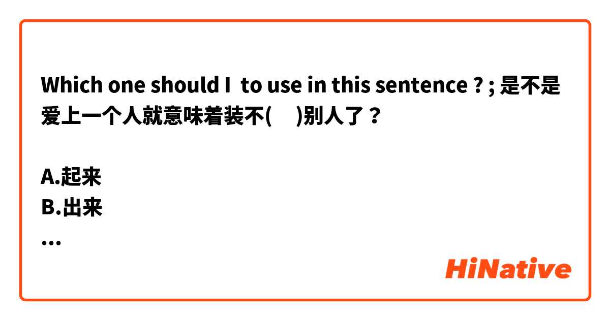 Which one should I  to use in this sentence ? ; 是不是爱上一个人就意味着装不(     )别人了？

A.起来
B.出来
C.下
D.出