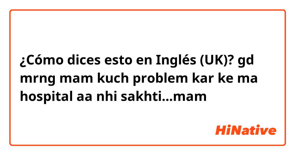 ¿Cómo dices esto en Inglés (UK)? gd mrng mam kuch problem kar ke ma hospital aa nhi sakhti...mam  