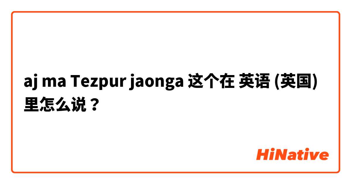aj ma Tezpur jaonga 这个在 英语 (英国) 里怎么说？