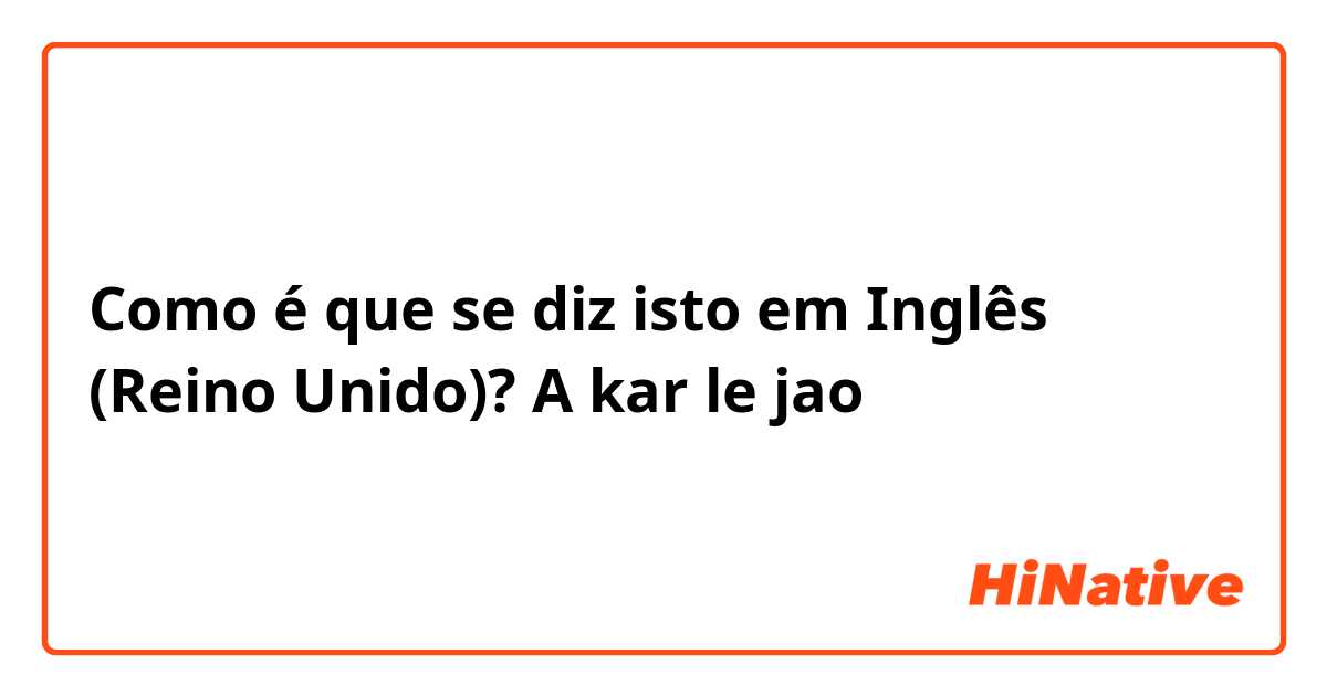 Como é que se diz isto em Inglês (Reino Unido)? A kar le jao