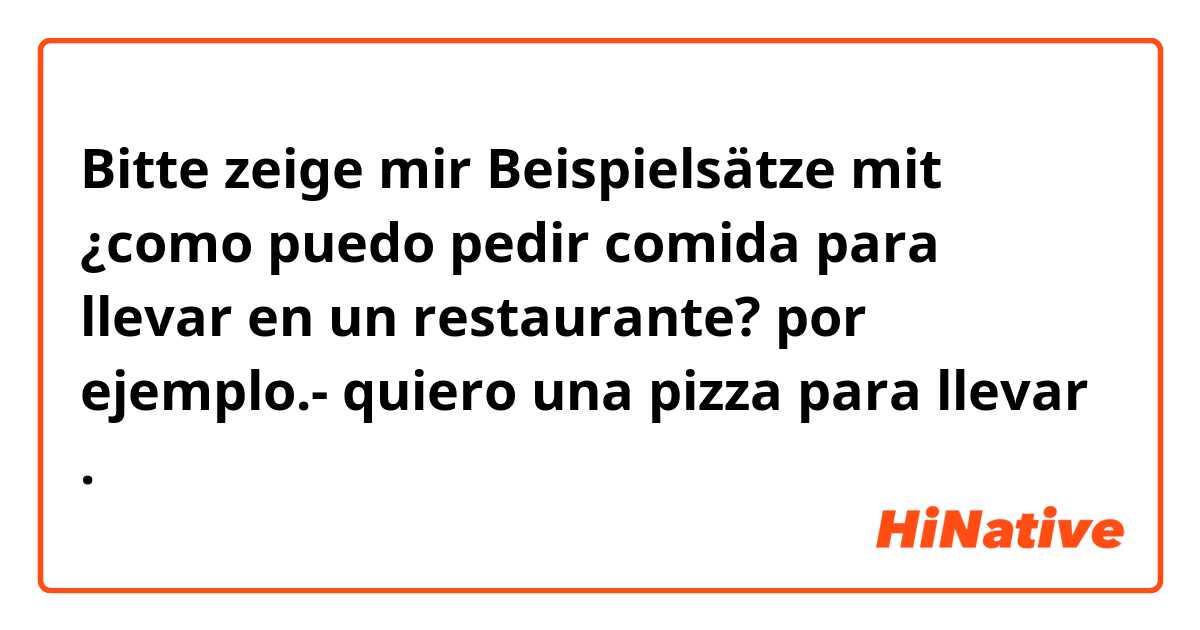 Bitte zeige mir Beispielsätze mit ¿como puedo pedir comida para llevar en un restaurante? por ejemplo.- quiero una pizza para llevar .