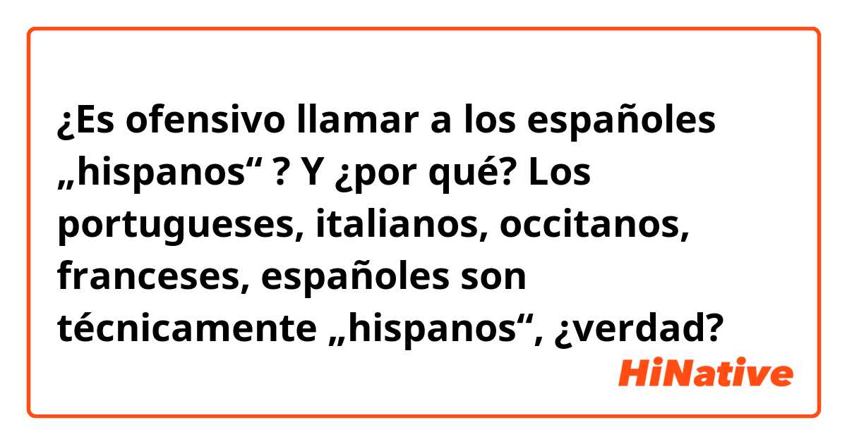 ¿Es ofensivo llamar a los españoles „hispanos“ ? Y ¿por qué? Los portugueses, italianos, occitanos, franceses, españoles son técnicamente „hispanos“, ¿verdad?