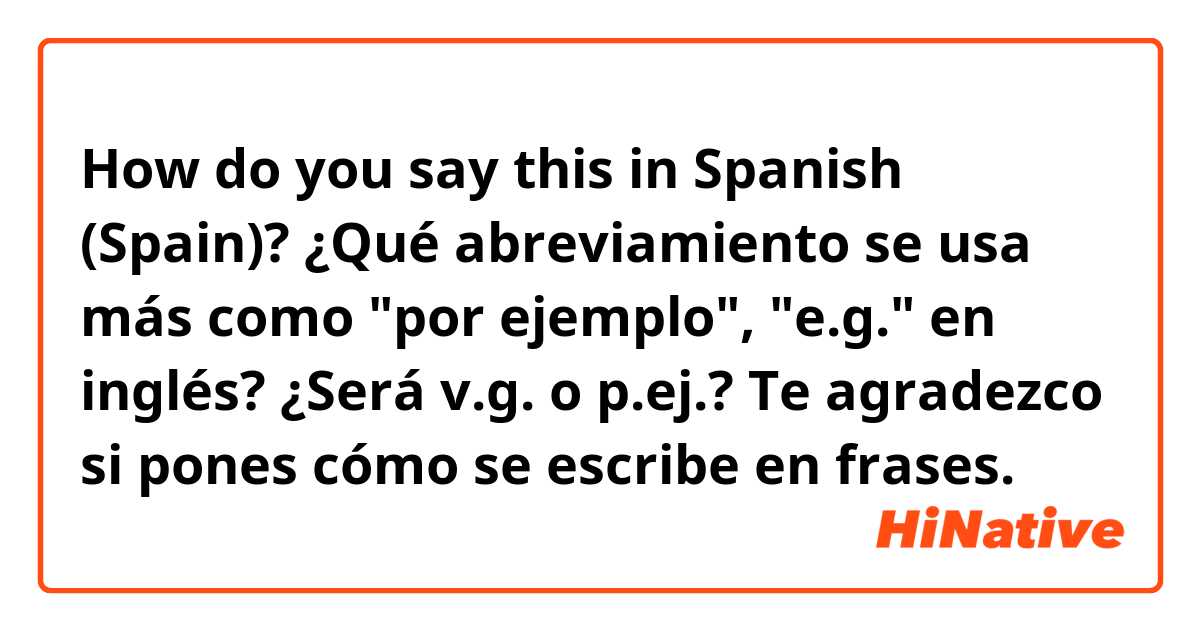 How do you say this in Spanish (Spain)? ¿Qué abreviamiento se usa más como "por ejemplo", "e.g." en inglés? ¿Será v.g. o p.ej.? Te agradezco si pones cómo se escribe en frases.