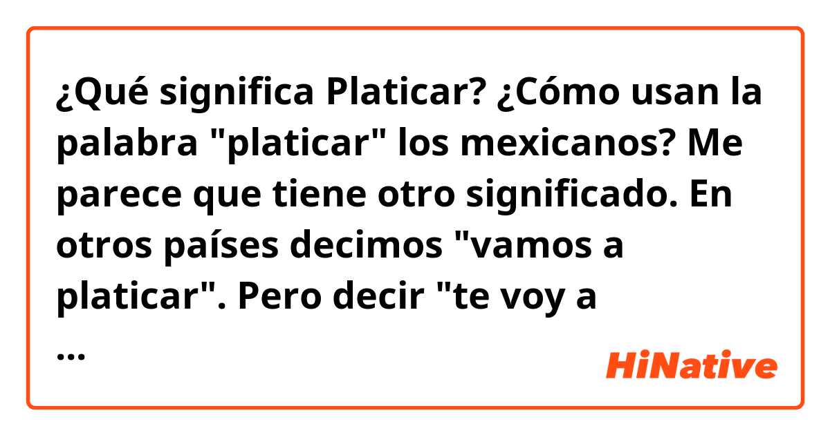 ¿Qué significa Platicar?
¿Cómo usan la palabra "platicar" los mexicanos?
Me parece que tiene otro significado. 

En otros países decimos "vamos a platicar".
Pero decir "te voy a platicar" suena extremadamente extraño.