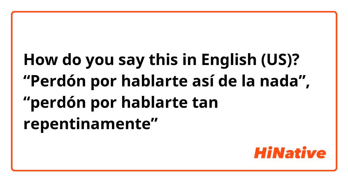How do you say this in English (US)? “Perdón por hablarte así de la nada”, “perdón por hablarte tan repentinamente”
