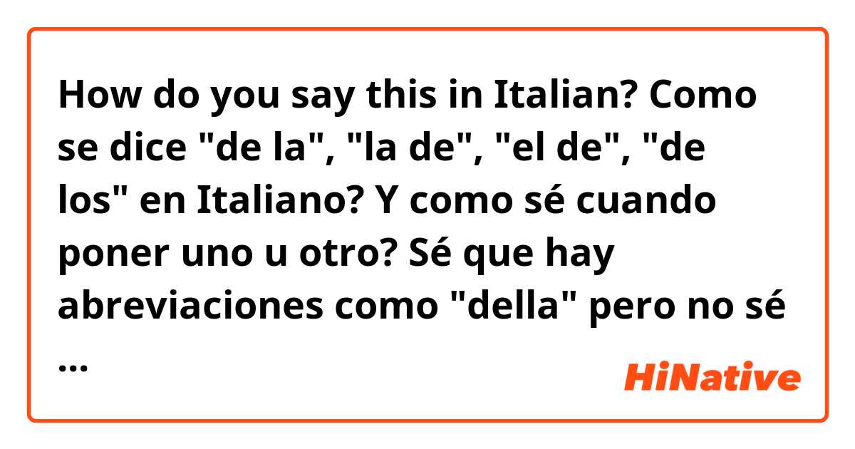 How do you say this in Italian? Como se dice "de la", "la de", "el de", "de los" en Italiano? Y como sé cuando poner uno u otro?

Sé que hay abreviaciones como "della" pero no  sé si aplica en todos los casos (no comprendo el Dei por ejemplo).