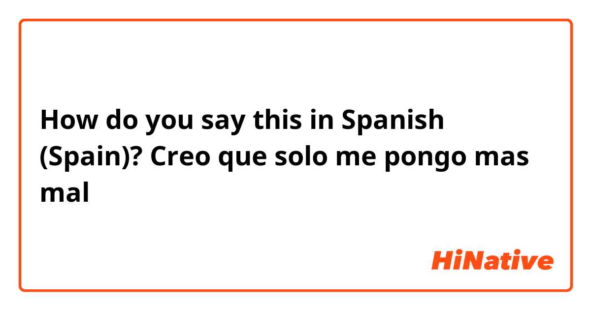 How do you say this in Spanish (Spain)? Creo que solo me pongo mas mal