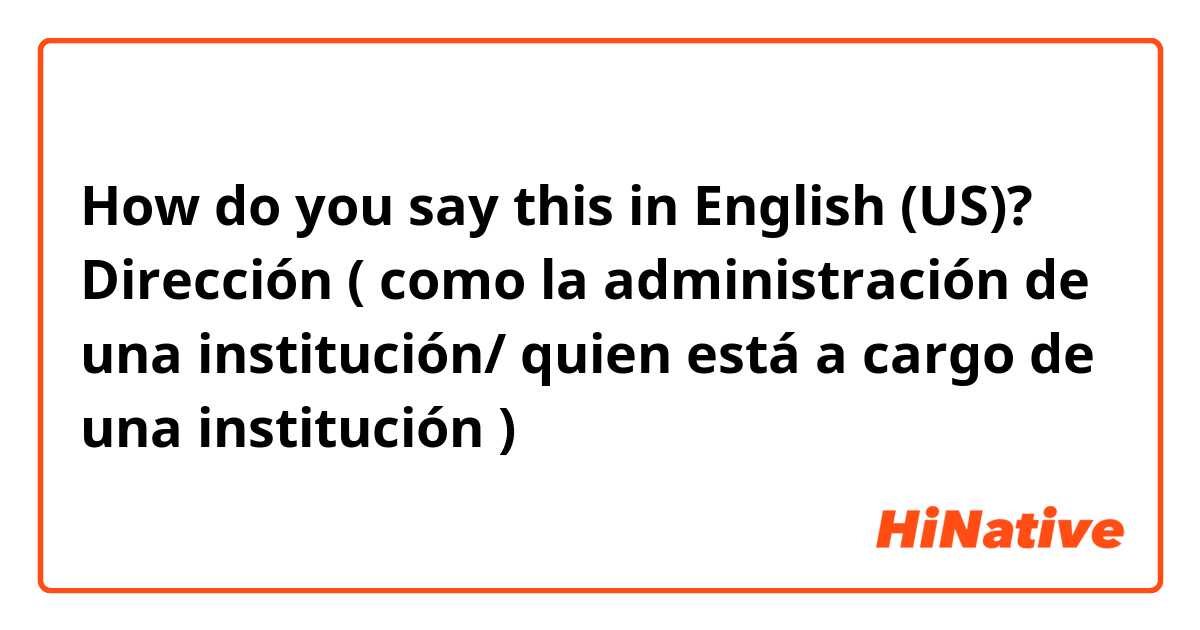 How do you say this in English (US)? Dirección ( como la administración de una institución/ quien está a cargo de una institución ) 