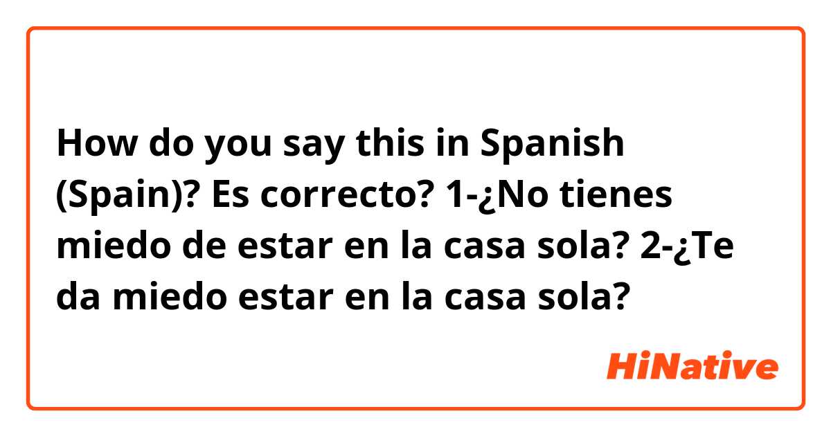 How do you say this in Spanish (Spain)? Es correcto?

1-¿No tienes miedo de estar en la casa sola?
2-¿Te da miedo estar en la casa sola?