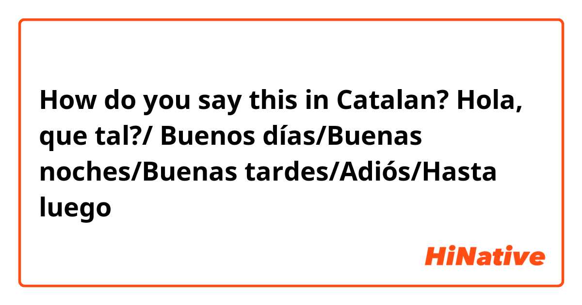 How do you say this in Catalan? Hola, que tal?/ Buenos días/Buenas noches/Buenas tardes/Adiós/Hasta luego