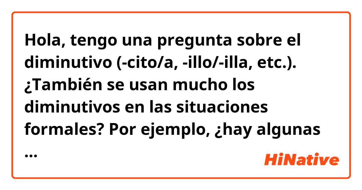 Hola, tengo una pregunta sobre el diminutivo (-cito/a, -illo/-illa, etc.).

¿También se usan mucho los diminutivos en las situaciones formales? Por ejemplo, ¿hay algunas palabras que se usan frecuentemente con los diminutivos en la vida cotidiana, pero no en los lugares formales como en las noticias o en los anuncios oficiales?