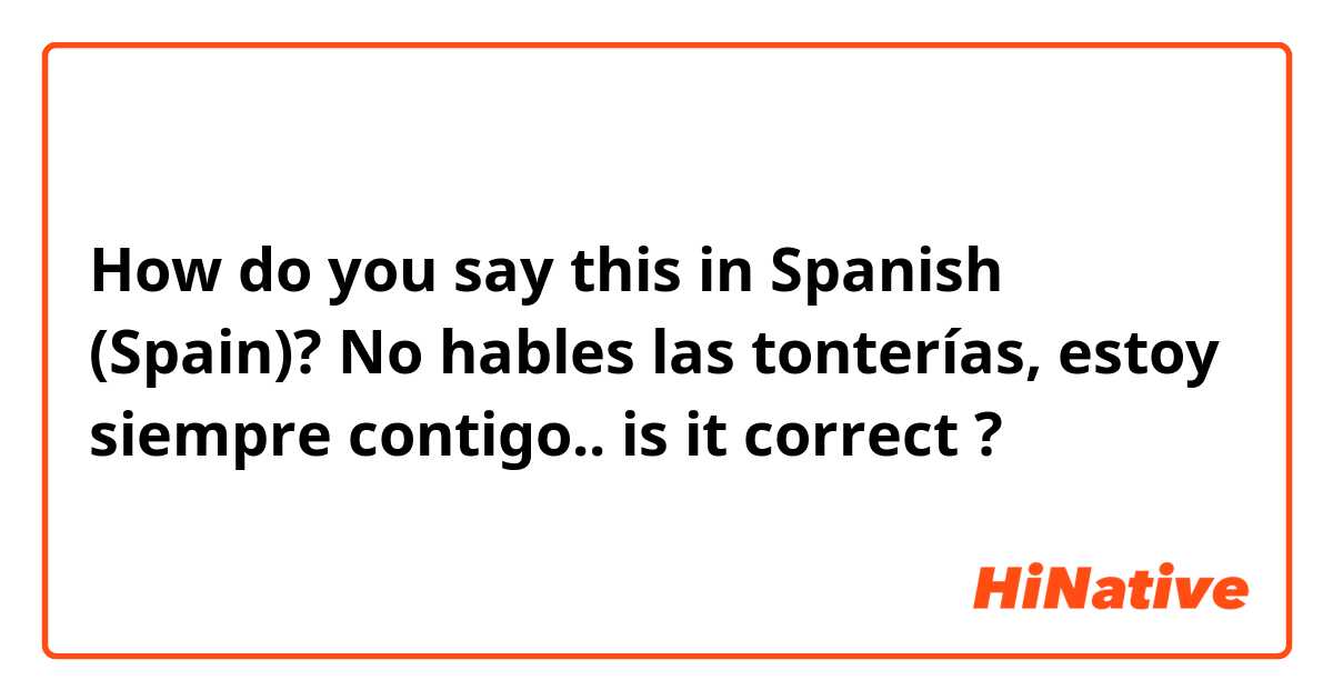 How do you say this in Spanish (Spain)? No hables las tonterías, estoy siempre contigo.. is it correct ?