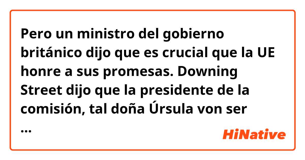 Pero un ministro del gobierno británico dijo que es crucial que la UE honre a sus promesas. Downing Street dijo que la presidente de la comisión, tal doña Úrsula von ser Leyen, le comentó a señor Johnson más temprano en año que la UE no tenía la intención de limitar la exportación de vacunas. Doña Helen Wheatley, la ministra de la salud, le mandó a la UE mantener esta promesa y avisó contra ‘el nacionalismo de vacunas’. 

¿Alguien pueda corregirme? ¿Suena natural? 