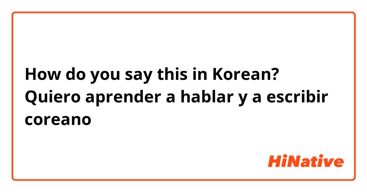 How do you say this in Korean? Quiero aprender a hablar y a escribir coreano
