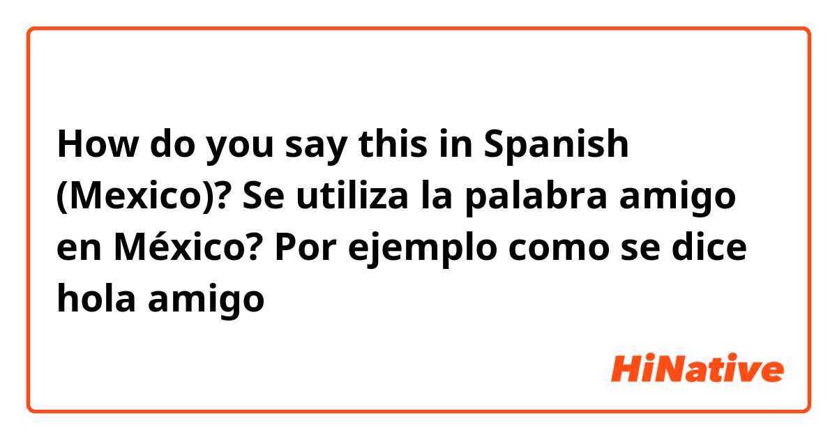 How do you say this in Spanish (Mexico)? Se utiliza la palabra amigo en México? Por ejemplo como se dice hola amigo 