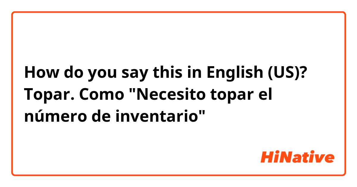 How do you say this in English (US)? Topar. Como "Necesito topar el número de inventario" 