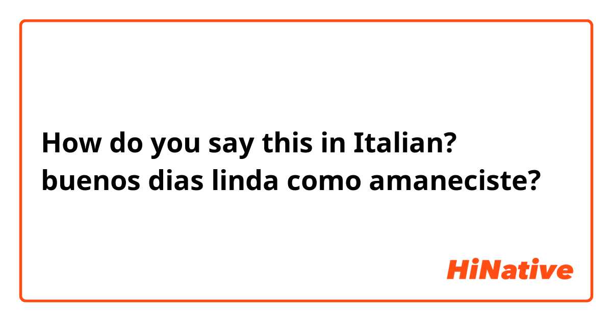 How do you say this in Italian? buenos dias linda como amaneciste?