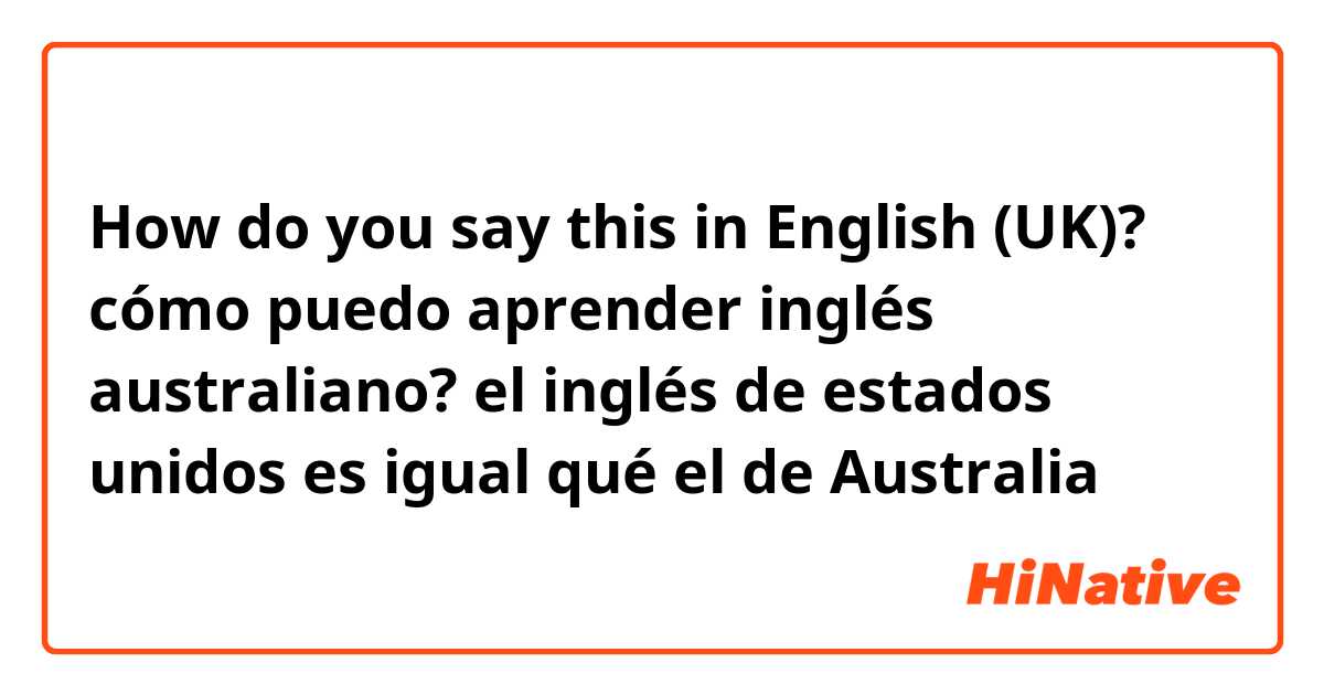How do you say this in English (UK)? cómo puedo aprender inglés australiano? el inglés de estados unidos es igual qué el de Australia