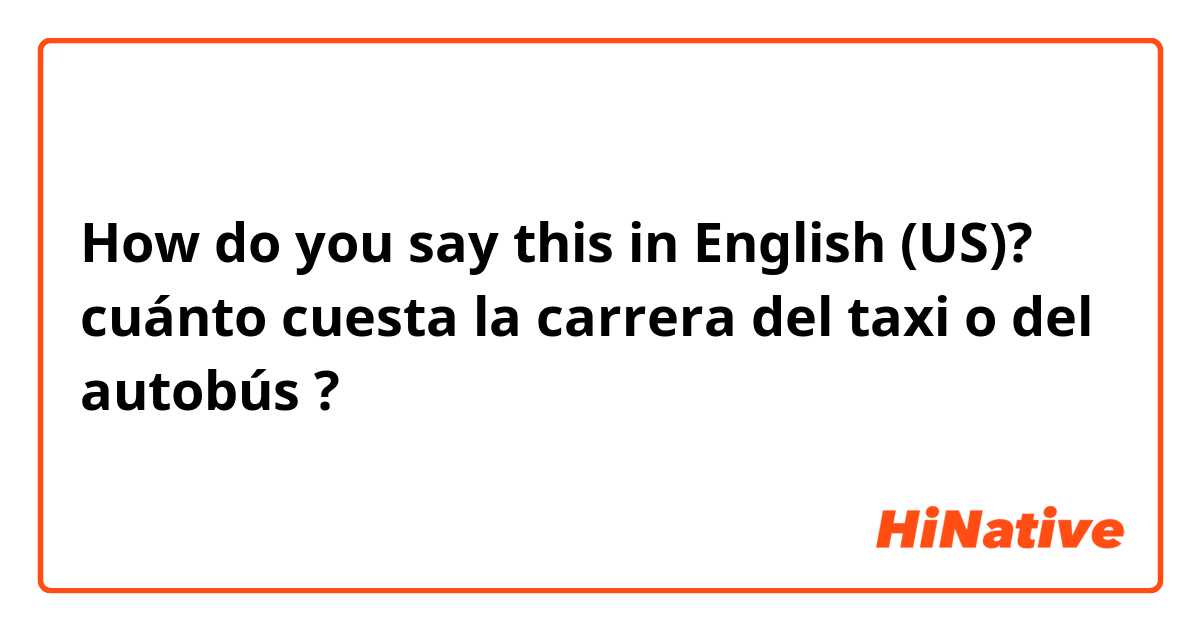 How do you say this in English (US)? cuánto cuesta la carrera del taxi o del autobús ? 