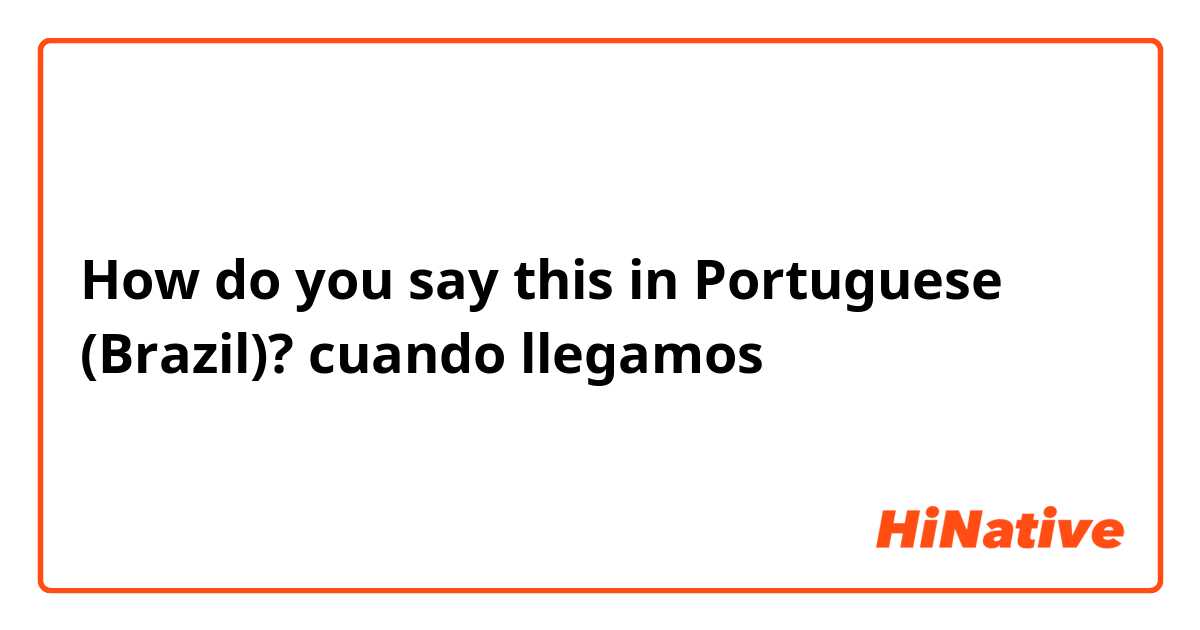 How do you say this in Portuguese (Brazil)? cuando llegamos