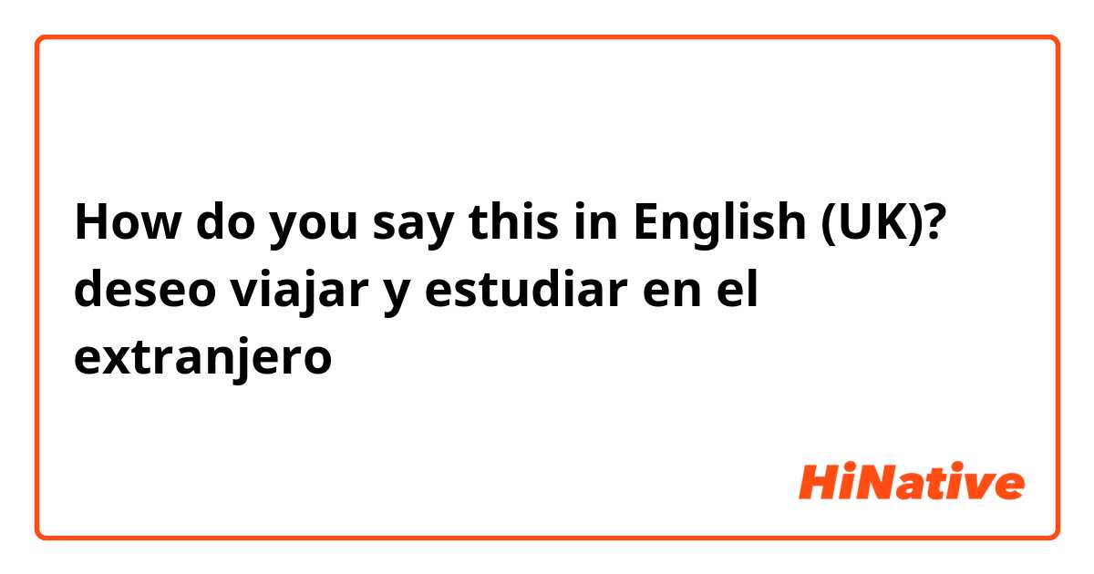 How do you say this in English (UK)? deseo viajar y estudiar en el extranjero 