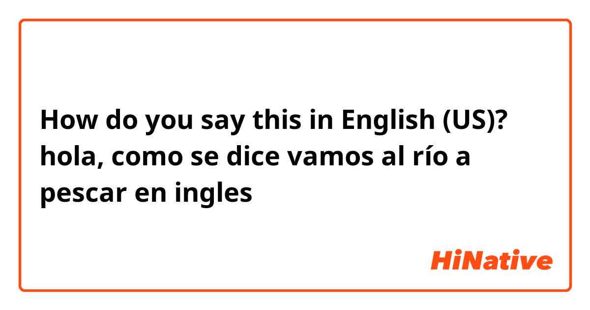 How do you say this in English (US)? hola,  como se dice 
vamos al río a pescar en ingles