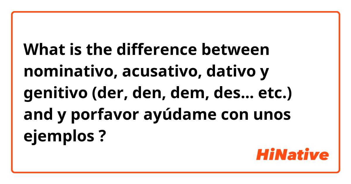 What is the difference between nominativo, acusativo, dativo y genitivo (der, den, dem, des... etc.) and y porfavor ayúdame con unos ejemplos  ?