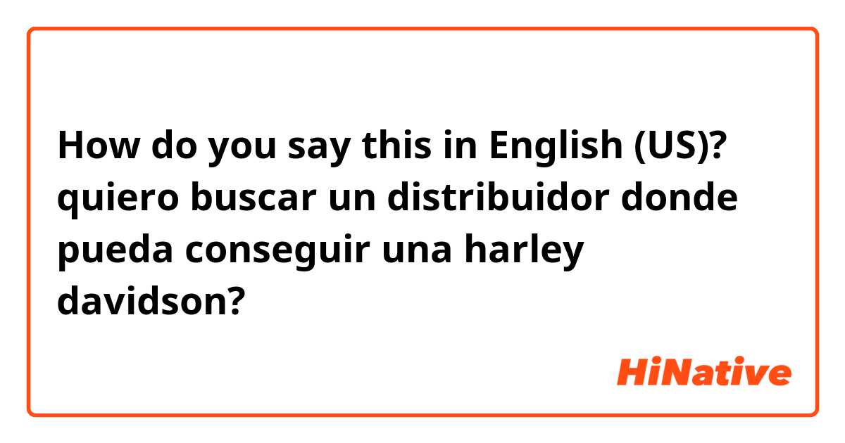 How do you say this in English (US)? quiero buscar un distribuidor donde pueda conseguir una harley davidson?