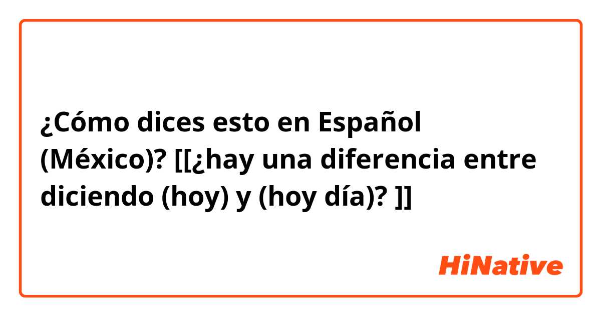 ¿Cómo dices esto en Español (México)? [[¿hay una diferencia entre diciendo (hoy) y (hoy día)? ]]