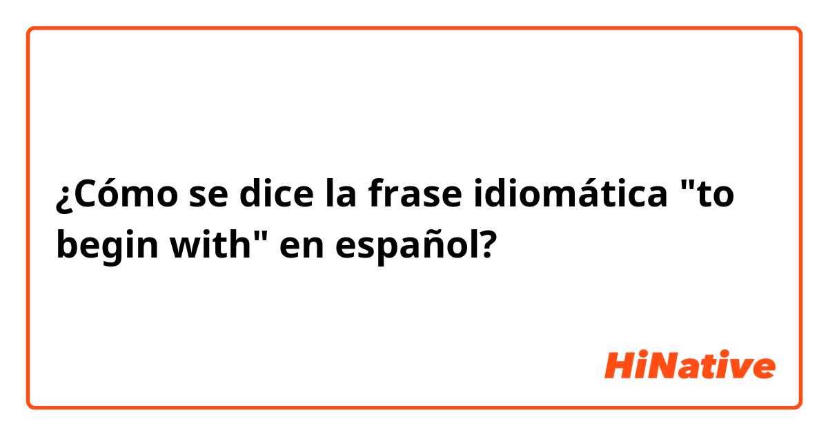 ¿Cómo se dice la frase idiomática "to begin with" en español?