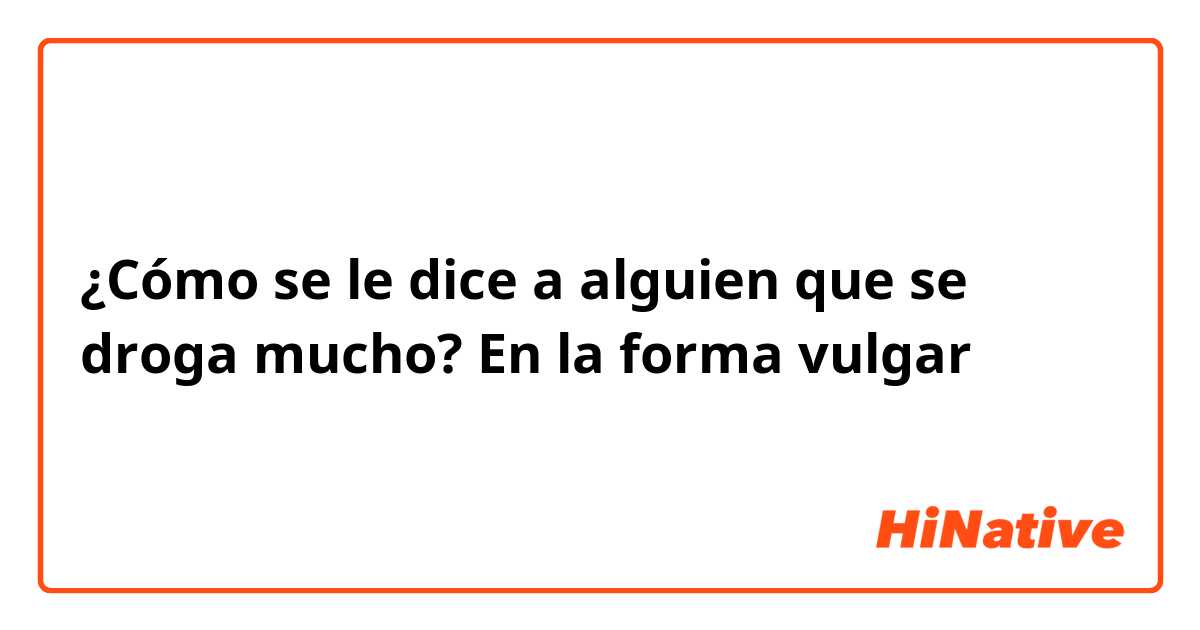 ¿Cómo se le dice a alguien que se droga mucho? En la forma vulgar