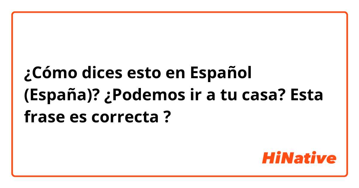 ¿Cómo dices esto en Español (España)? ¿Podemos ir a tu casa?

Esta frase es correcta ?


