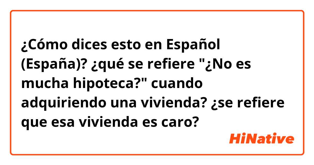 ¿Cómo dices esto en Español (España)? ¿qué se refiere "¿No es mucha hipoteca?" cuando adquiriendo una vivienda?
¿se refiere que esa vivienda es caro?