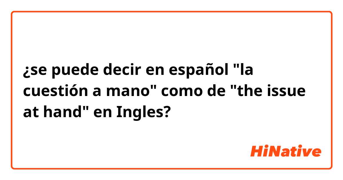 ¿se puede decir en español "la cuestión a mano" como de "the issue at hand" en Ingles?