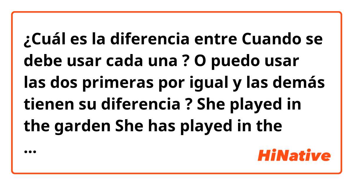 ¿Cuál es la diferencia entre Cuando se debe usar cada una ? O puedo usar las dos primeras por igual y las demás tienen su diferencia ?

She played in the garden 

She has played in the garden y She was playing in the garden 

She has been playing in the garden

She had been playing in the garden  ?