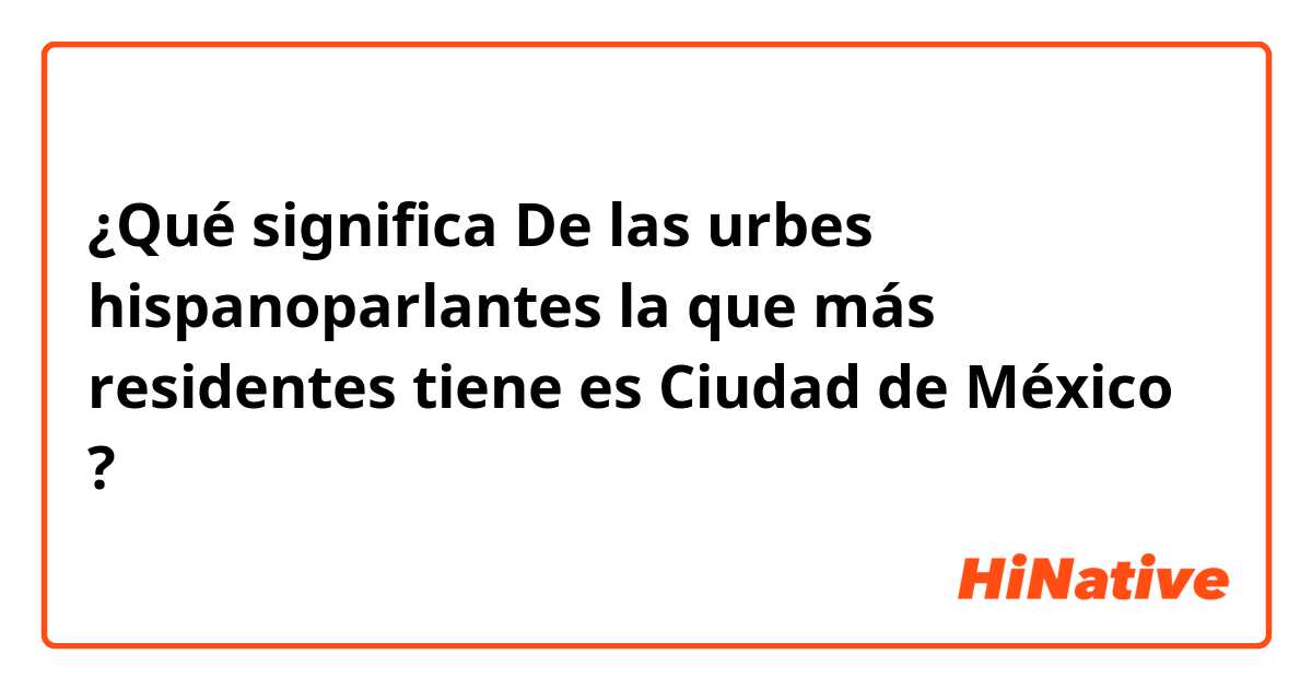 ¿Qué significa De las urbes hispanoparlantes la que más residentes tiene es Ciudad de México?