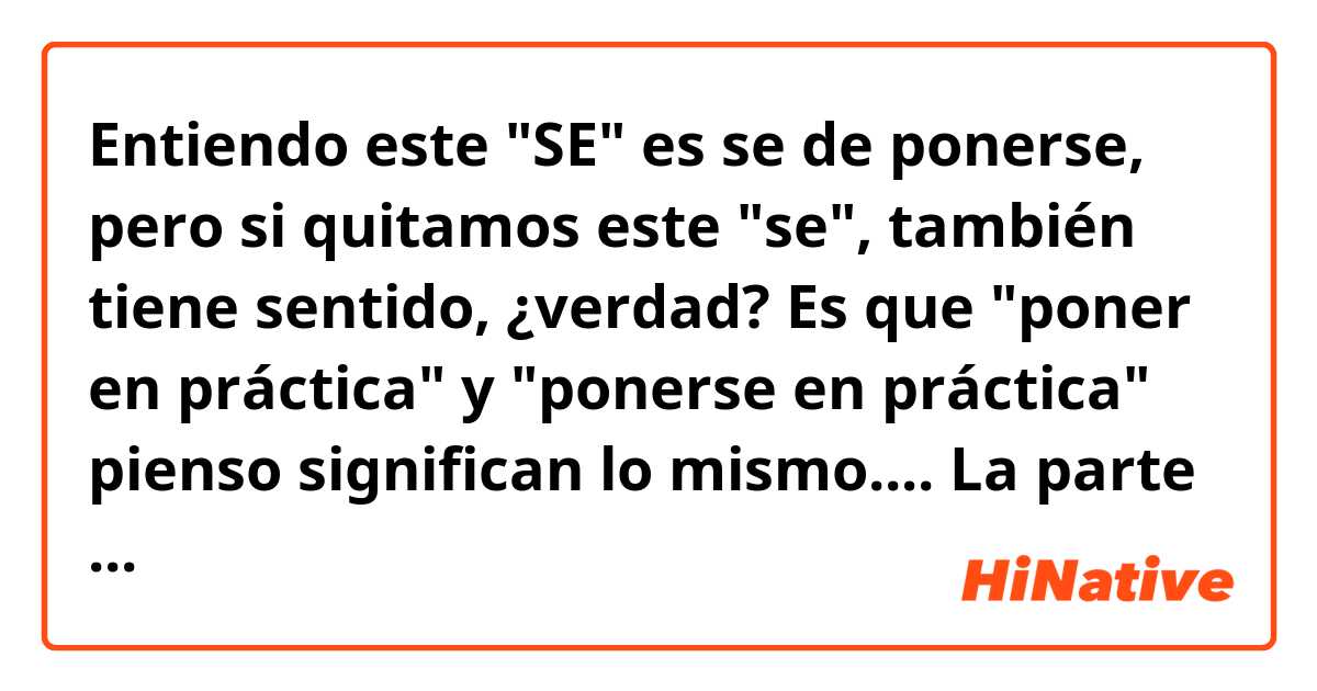 Entiendo este "SE" es se de ponerse, pero si quitamos este "se", también tiene sentido, ¿verdad? Es que "poner en práctica" y "ponerse en práctica" pienso significan lo mismo....

La parte más interesante fue la práctica, en la que dimos clases a un grupo de almunos. Es muy agradable ver cómo gracias a ti aprenden y avanzan en sus conocimientos. En esta parte, además de superar las típicas inseguridades y entrar en contacto directo con la realidad de la enseñanza, "SE" poner en práctica los conocimiento metodológicos. 