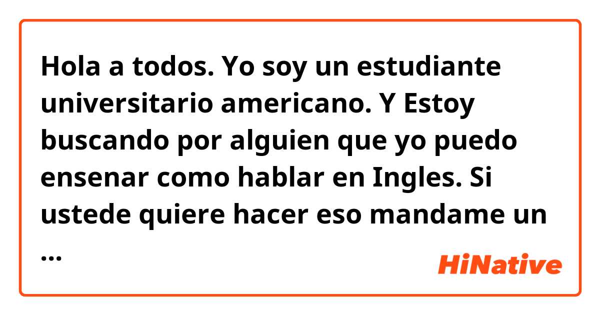 Hola a todos. Yo soy un estudiante universitario americano. Y Estoy buscando por alguien que yo puedo ensenar como hablar en Ingles. Si ustede quiere hacer eso mandame un mensaje por favor. Gracias! 