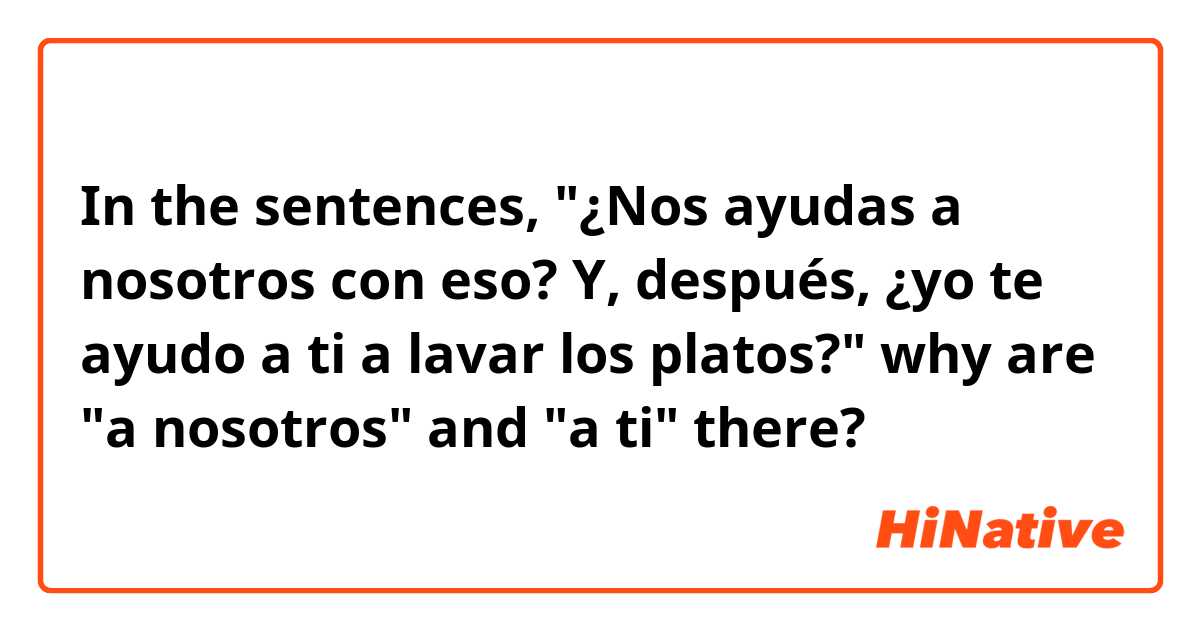 In the sentences, "¿Nos ayudas a nosotros con eso? Y, después, ¿yo te ayudo a ti a lavar los platos?" why are "a nosotros" and "a ti" there?  