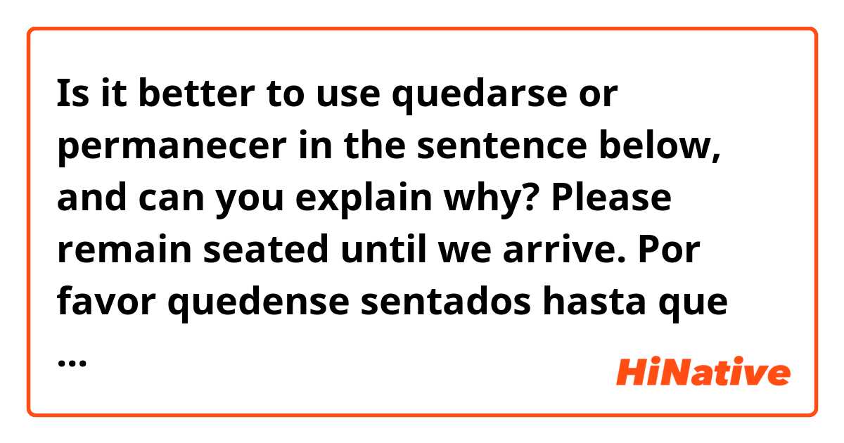 Is it better to use quedarse or permanecer in the sentence below, and can you explain why?

Please remain seated until we arrive.
    Por favor quedense sentados hasta que lleguemos. 
    OR  Por favor permanezcan sentados hasta que lleguemos.