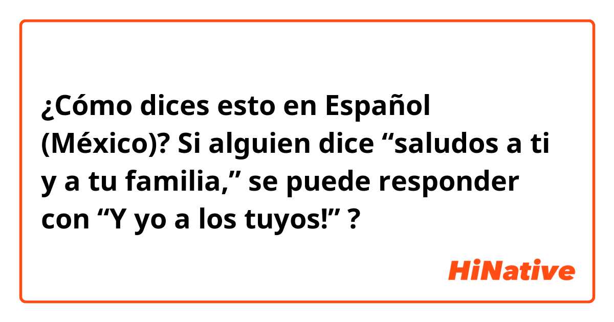 ¿Cómo dices esto en Español (México)? Si alguien dice “saludos a ti y a tu familia,” se puede responder con “Y yo a los tuyos!” ?